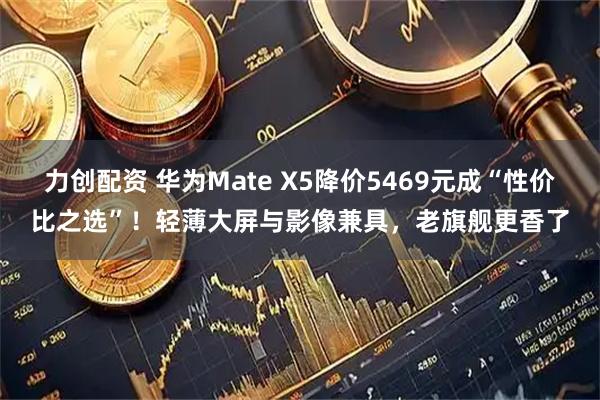 力创配资 华为Mate X5降价5469元成“性价比之选”！轻薄大屏与影像兼具，老旗舰更香了