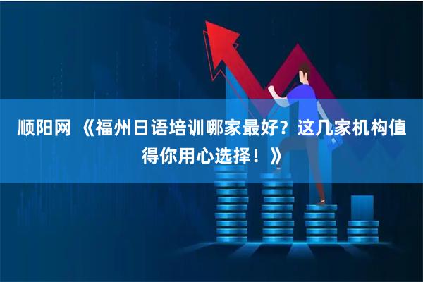 顺阳网 《福州日语培训哪家最好？这几家机构值得你用心选择！》