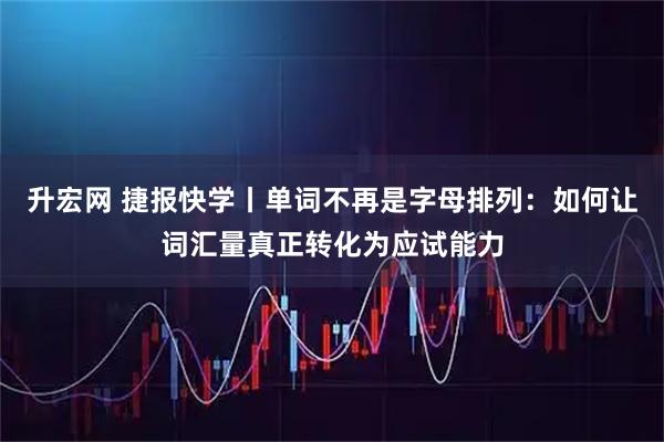 升宏网 捷报快学丨单词不再是字母排列：如何让词汇量真正转化为应试能力