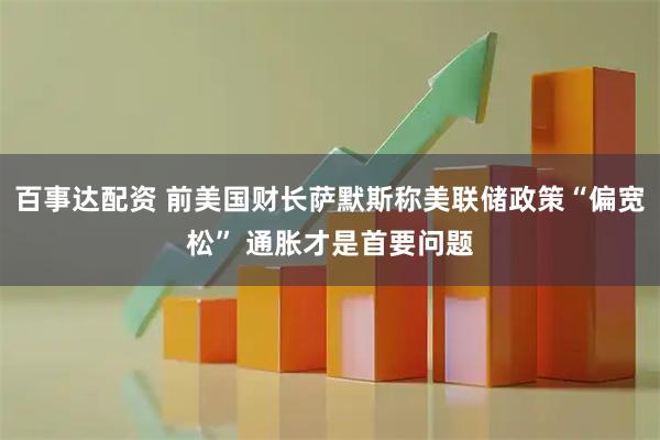 百事达配资 前美国财长萨默斯称美联储政策“偏宽松” 通胀才是首要问题