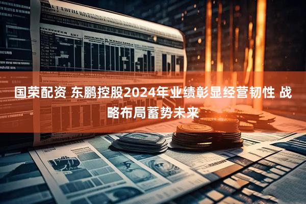 国荣配资 东鹏控股2024年业绩彰显经营韧性 战略布局蓄势未来