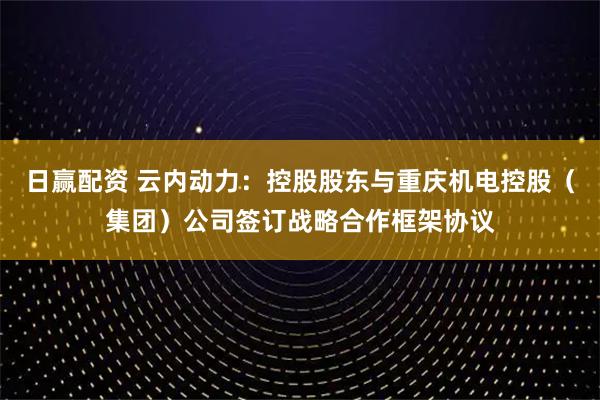 日赢配资 云内动力：控股股东与重庆机电控股（集团）公司签订战略合作框架协议