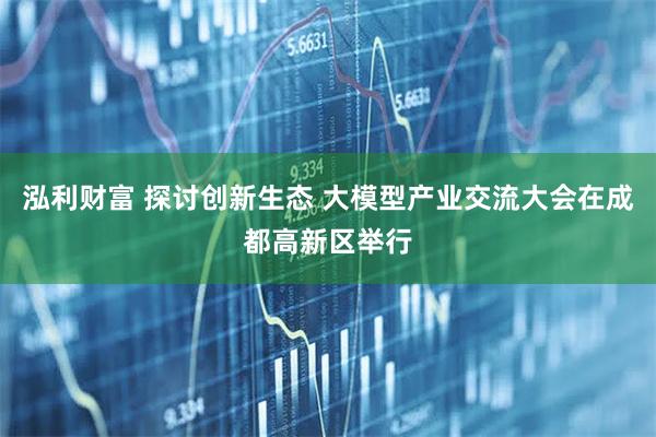 泓利财富 探讨创新生态 大模型产业交流大会在成都高新区举行