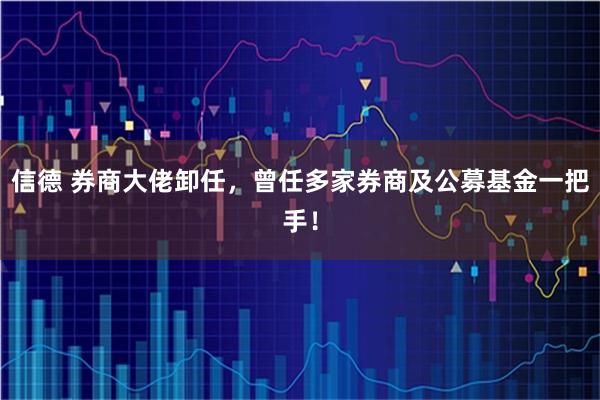 信德 券商大佬卸任，曾任多家券商及公募基金一把手！