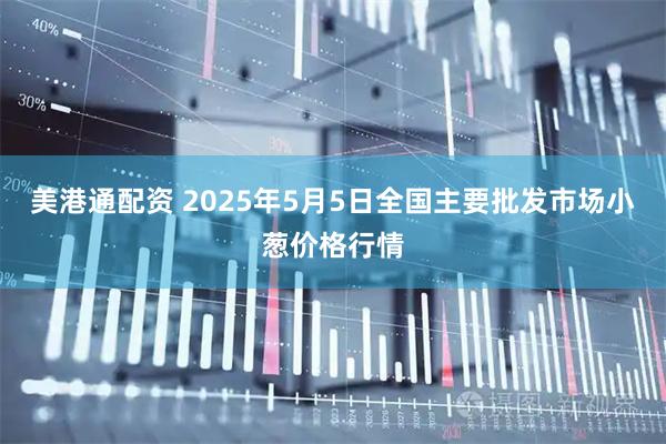 美港通配资 2025年5月5日全国主要批发市场小葱价格行情