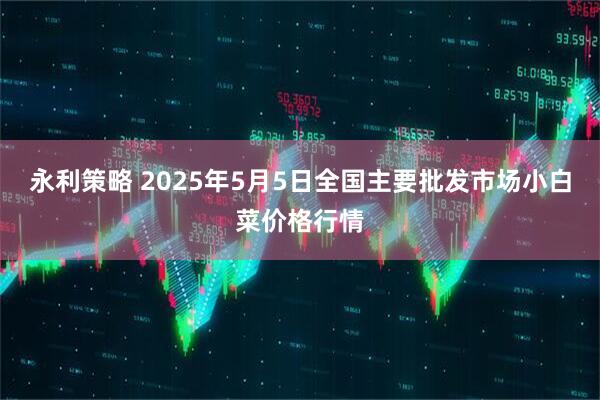 永利策略 2025年5月5日全国主要批发市场小白菜价格行情