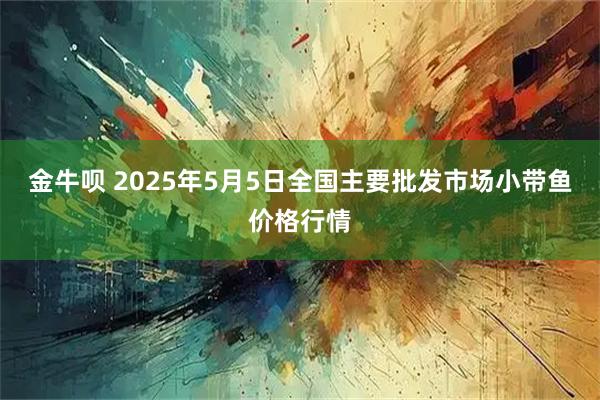 金牛呗 2025年5月5日全国主要批发市场小带鱼价格行情
