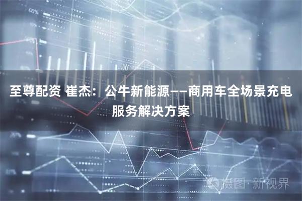 至尊配资 崔杰：公牛新能源——商用车全场景充电服务解决方案