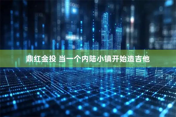 鼎红金投 当一个内陆小镇开始造吉他