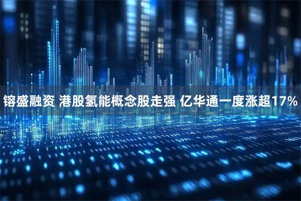 镕盛融资 港股氢能概念股走强 亿华通一度涨超17%