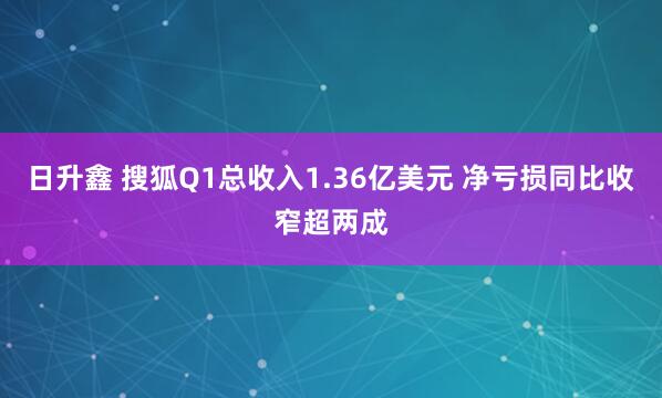 日升鑫 搜狐Q1总收入1.36亿美元 净亏损同比收窄超两成