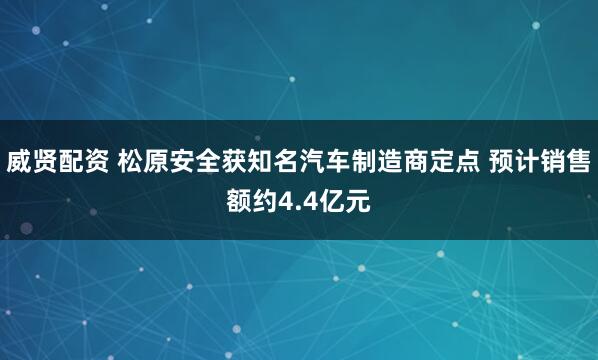 威贤配资 松原安全获知名汽车制造商定点 预计销售额约4.4亿元