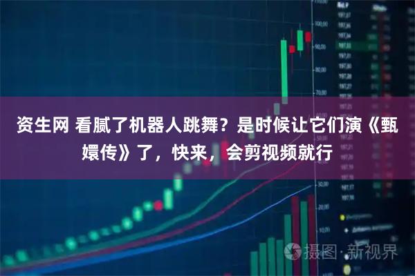 资生网 看腻了机器人跳舞？是时候让它们演《甄嬛传》了，快来，会剪视频就行