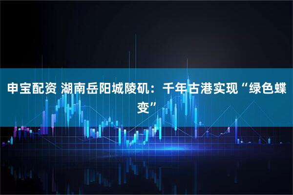 申宝配资 湖南岳阳城陵矶：千年古港实现“绿色蝶变”