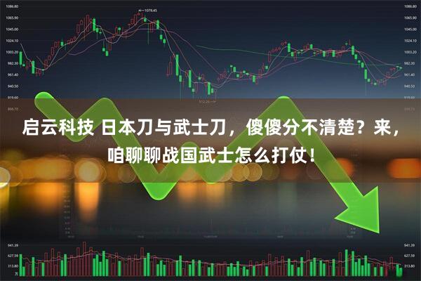 启云科技 日本刀与武士刀，傻傻分不清楚？来，咱聊聊战国武士怎么打仗！
