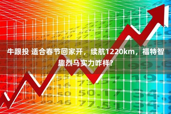 牛跟投 适合春节回家开，续航1220km，福特智趣烈马实力咋样?