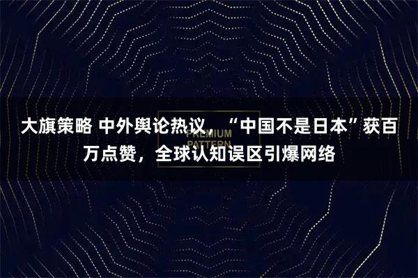 大旗策略 中外舆论热议，“中国不是日本”获百万点赞，全球认知误区引爆网络