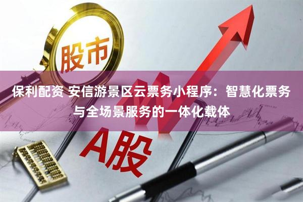 保利配资 安信游景区云票务小程序：智慧化票务与全场景服务的一体化载体