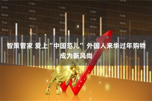 智策管家 爱上“中国范儿” 外国人来华过年购物成为新风尚