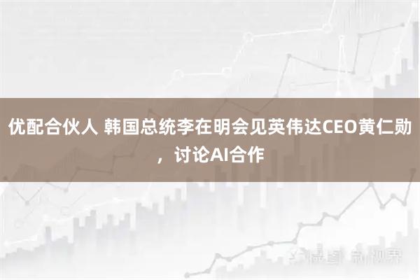 优配合伙人 韩国总统李在明会见英伟达CEO黄仁勋，讨论AI合作