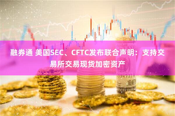 融券通 美国SEC、CFTC发布联合声明：支持交易所交易现货加密资产