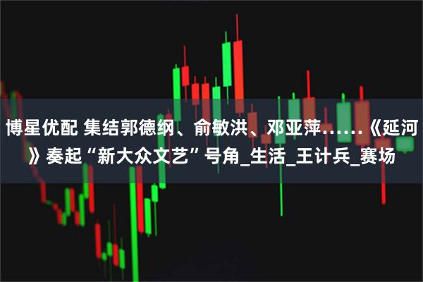 博星优配 集结郭德纲、俞敏洪、邓亚萍……《延河》奏起“新大众文艺”号角_生活_王计兵_赛场