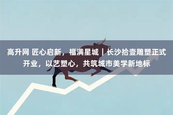 高升网 匠心启新，福满星城｜长沙拾壹雕塑正式开业，以艺塑心，共筑城市美学新地标