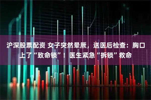 沪深股票配资 女子突然晕厥，送医后检查：胸口上了“致命锁”！医生紧急“拆锁”救命