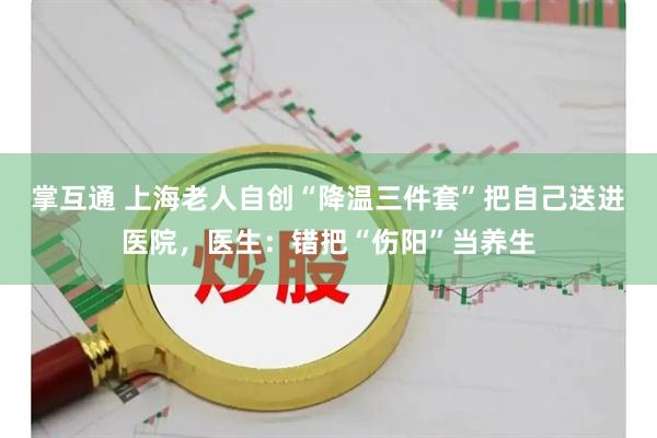 掌互通 上海老人自创“降温三件套”把自己送进医院，医生：错把“伤阳”当养生