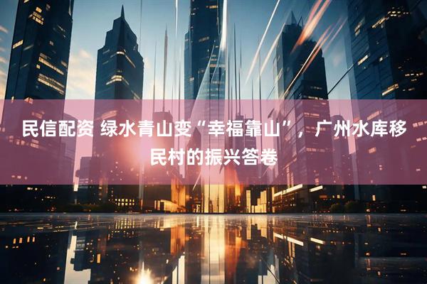 民信配资 绿水青山变“幸福靠山”，广州水库移民村的振兴答卷